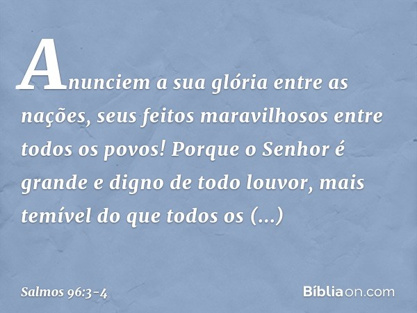 Anunciem a sua glória entre as nações,
seus feitos maravilhosos entre todos os povos! Porque o Senhor é grande
e digno de todo louvor,
mais temível do que todos