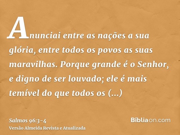 Anunciai entre as nações a sua glória, entre todos os povos as suas maravilhas.Porque grande é o Senhor, e digno de ser louvado; ele é mais temível do que todos