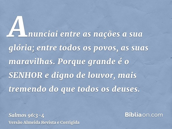 Anunciai entre as nações a sua glória; entre todos os povos, as suas maravilhas.Porque grande é o SENHOR e digno de louvor, mais tremendo do que todos os deuses