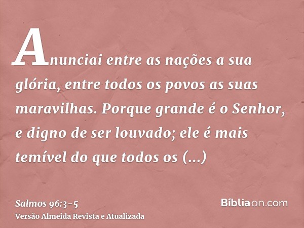 Anunciai entre as nações a sua glória, entre todos os povos as suas maravilhas.Porque grande é o Senhor, e digno de ser louvado; ele é mais temível do que todos