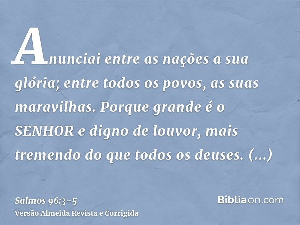 Anunciai entre as nações a sua glória; entre todos os povos, as suas maravilhas.Porque grande é o SENHOR e digno de louvor, mais tremendo do que todos os deuses