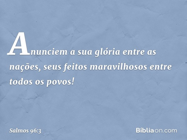 Anunciem a sua glória entre as nações,
seus feitos maravilhosos entre todos os povos! -- Salmo 96:3