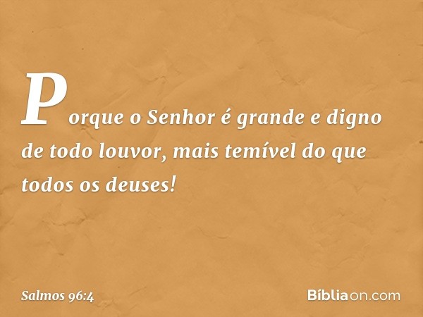 Porque o Senhor é grande
e digno de todo louvor,
mais temível do que todos os deuses! -- Salmo 96:4