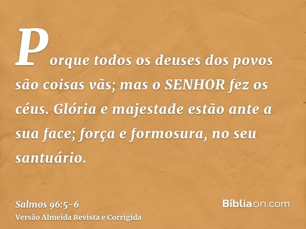 Porque todos os deuses dos povos são coisas vãs; mas o SENHOR fez os céus.Glória e majestade estão ante a sua face; força e formosura, no seu santuário.