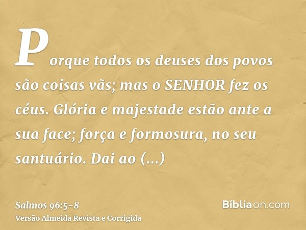 Porque todos os deuses dos povos são coisas vãs; mas o SENHOR fez os céus.Glória e majestade estão ante a sua face; força e formosura, no seu santuário.Dai ao S