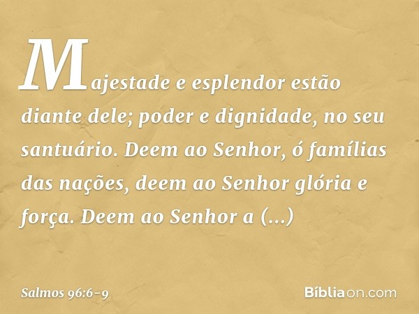 Majestade e esplendor estão diante dele;
poder e dignidade, no seu santuário. Deem ao Senhor, ó famílias das nações,
deem ao Senhor glória e força. Deem ao Senh