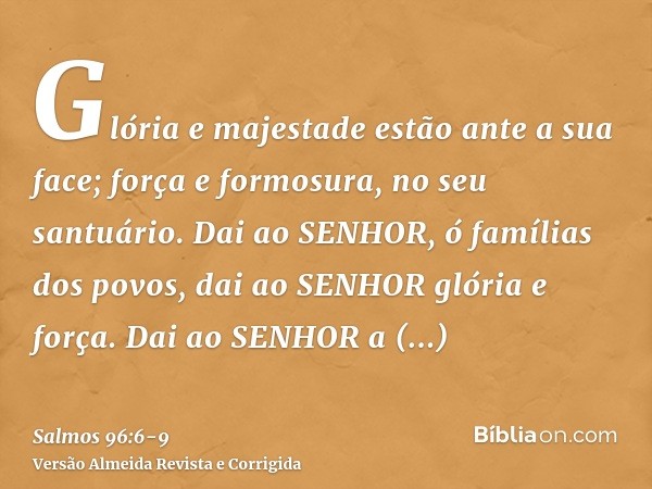 Glória e majestade estão ante a sua face; força e formosura, no seu santuário.Dai ao SENHOR, ó famílias dos povos, dai ao SENHOR glória e força.Dai ao SENHOR a 