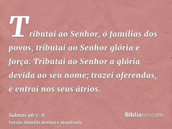 Tributai ao Senhor, ó famílias dos povos, tributai ao Senhor glória e força.Tributai ao Senhor a glória devida ao seu nome; trazei oferendas, e entrai nos seus 