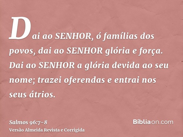 Dai ao SENHOR, ó famílias dos povos, dai ao SENHOR glória e força.Dai ao SENHOR a glória devida ao seu nome; trazei oferendas e entrai nos seus átrios.