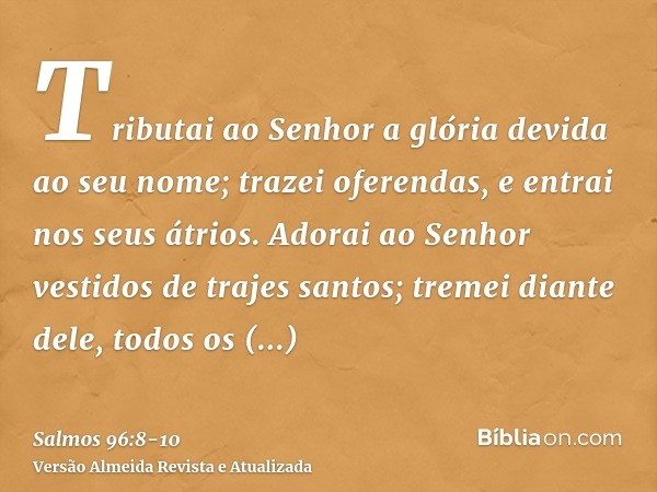 Tributai ao Senhor a glória devida ao seu nome; trazei oferendas, e entrai nos seus átrios.Adorai ao Senhor vestidos de trajes santos; tremei diante dele, todos