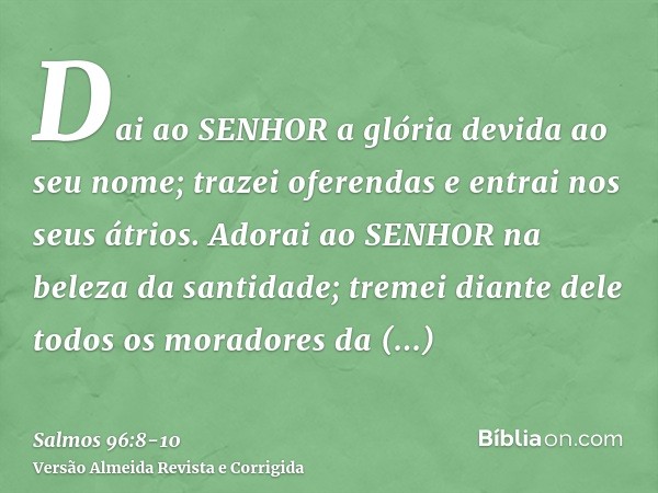 Dai ao SENHOR a glória devida ao seu nome; trazei oferendas e entrai nos seus átrios.Adorai ao SENHOR na beleza da santidade; tremei diante dele todos os morado