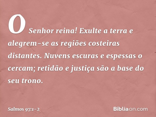 O Senhor reina!
Exulte a terra
e alegrem-se as regiões costeiras distantes. Nuvens escuras e espessas o cercam;
retidão e justiça são a base do seu trono. -- Sa