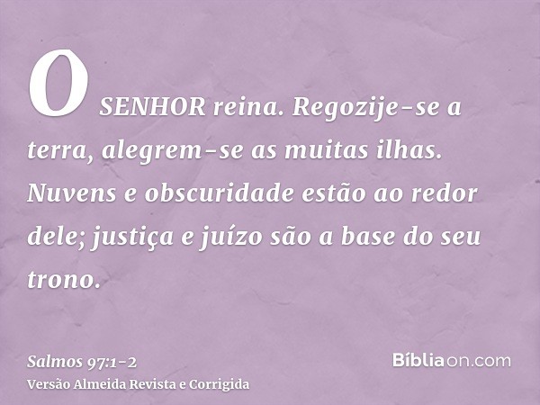 O SENHOR reina. Regozije-se a terra, alegrem-se as muitas ilhas.Nuvens e obscuridade estão ao redor dele; justiça e juízo são a base do seu trono.