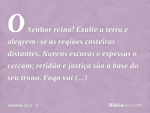 O Senhor reina!
Exulte a terra
e alegrem-se as regiões costeiras distantes. Nuvens escuras e espessas o cercam;
retidão e justiça são a base do seu trono. Fogo 