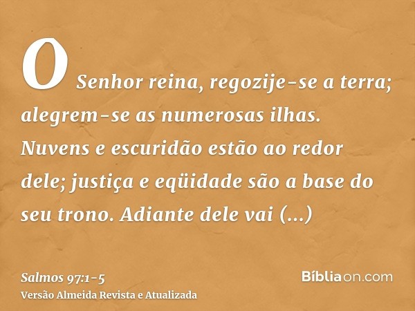 O Senhor reina, regozije-se a terra; alegrem-se as numerosas ilhas.Nuvens e escuridão estão ao redor dele; justiça e eqüidade são a base do seu trono.Adiante de