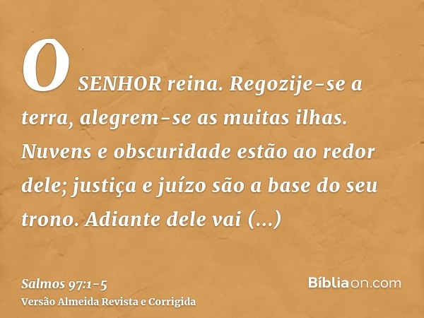 O SENHOR reina. Regozije-se a terra, alegrem-se as muitas ilhas.Nuvens e obscuridade estão ao redor dele; justiça e juízo são a base do seu trono.Adiante dele v