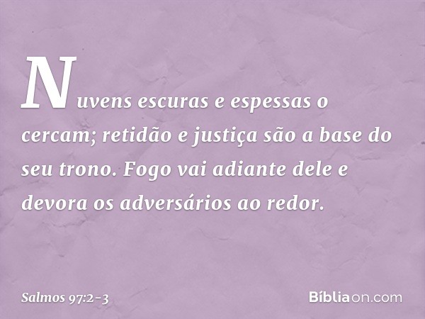 Nuvens escuras e espessas o cercam;
retidão e justiça são a base do seu trono. Fogo vai adiante dele
e devora os adversários ao redor. -- Salmo 97:2-3