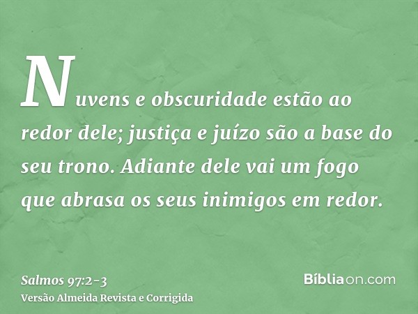 Nuvens e obscuridade estão ao redor dele; justiça e juízo são a base do seu trono.Adiante dele vai um fogo que abrasa os seus inimigos em redor.