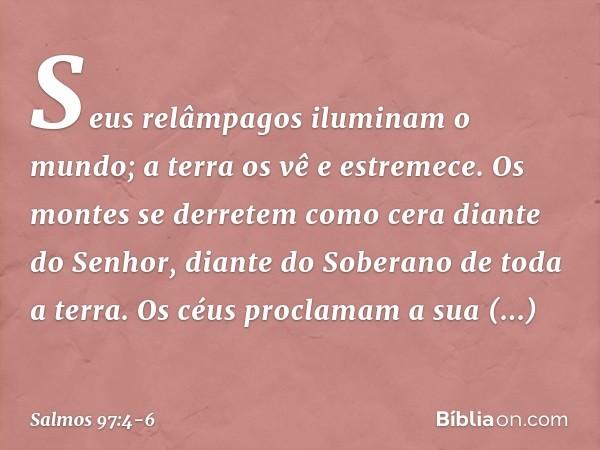 Seus relâmpagos iluminam o mundo;
a terra os vê e estremece. Os montes se derretem como cera
diante do Senhor,
diante do Soberano de toda a terra. Os céus procl