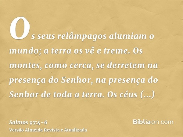 Os seus relâmpagos alumiam o mundo; a terra os vê e treme.Os montes, como cerca, se derretem na presença do Senhor, na presença do Senhor de toda a terra.Os céu