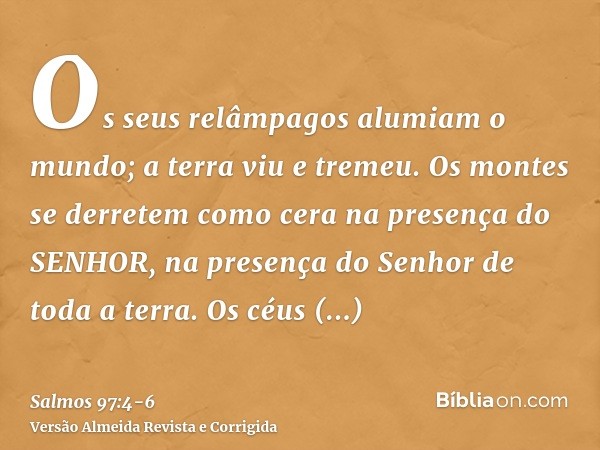 Os seus relâmpagos alumiam o mundo; a terra viu e tremeu.Os montes se derretem como cera na presença do SENHOR, na presença do Senhor de toda a terra.Os céus an