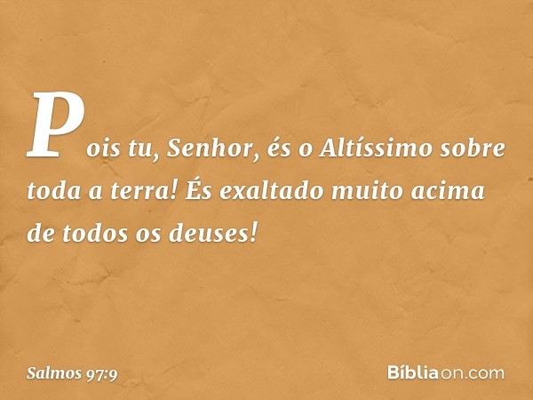 Pois tu, Senhor,
és o Altíssimo sobre toda a terra!
És exaltado muito acima de todos os deuses! -- Salmo 97:9