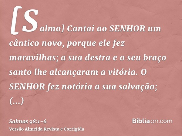 [Salmo] Cantai ao SENHOR um cântico novo, porque ele fez maravilhas; a sua destra e o seu braço santo lhe alcançaram a vitória.O SENHOR fez notória a sua salvaç