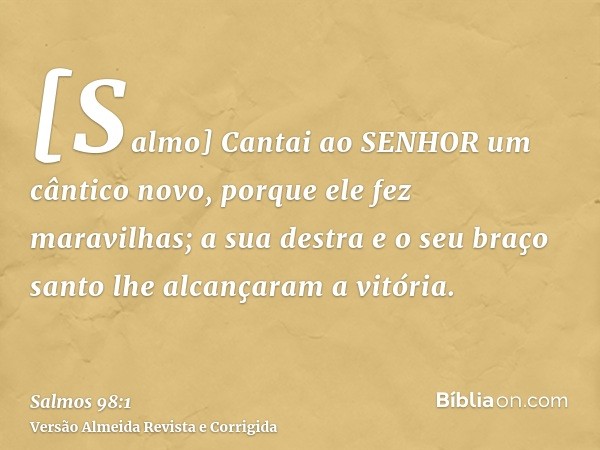 [Salmo] Cantai ao SENHOR um cântico novo, porque ele fez maravilhas; a sua destra e o seu braço santo lhe alcançaram a vitória.