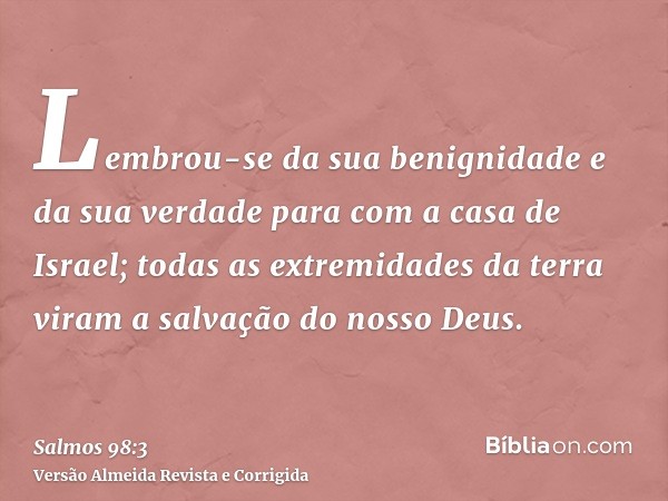 Lembrou-se da sua benignidade e da sua verdade para com a casa de Israel; todas as extremidades da terra viram a salvação do nosso Deus.