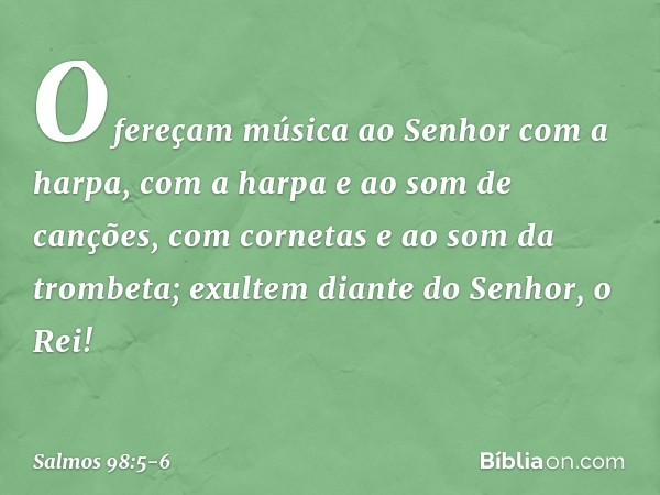 Ofereçam música ao Senhor com a harpa,
com a harpa e ao som de canções, com cornetas e ao som da trombeta;
exultem diante do Senhor, o Rei! -- Salmo 98:5-6