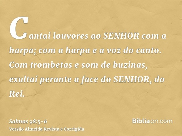 Cantai louvores ao SENHOR com a harpa; com a harpa e a voz do canto.Com trombetas e som de buzinas, exultai perante a face do SENHOR, do Rei.