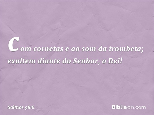 com cornetas e ao som da trombeta;
exultem diante do Senhor, o Rei! -- Salmo 98:6