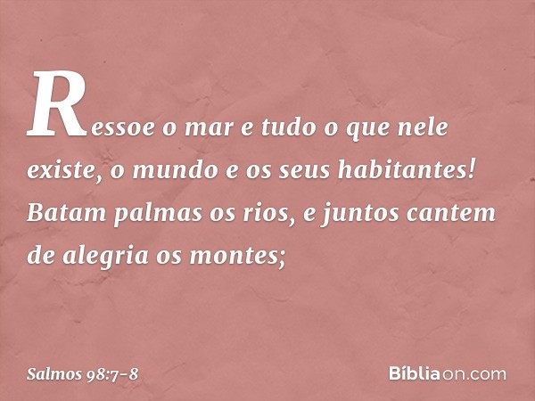 Ressoe o mar e tudo o que nele existe,
o mundo e os seus habitantes! Batam palmas os rios,
e juntos cantem de alegria os montes; -- Salmo 98:7-8