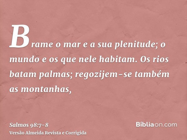 Brame o mar e a sua plenitude; o mundo e os que nele habitam.Os rios batam palmas; regozijem-se também as montanhas,