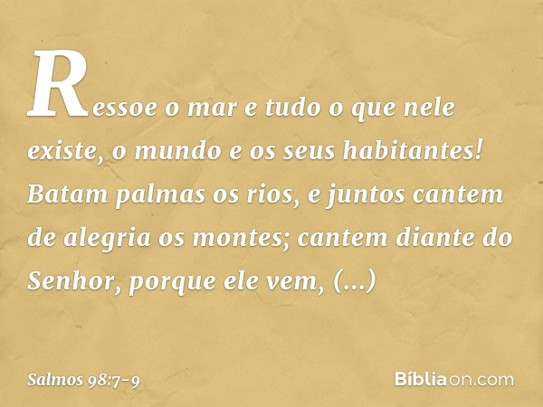 Ressoe o mar e tudo o que nele existe,
o mundo e os seus habitantes! Batam palmas os rios,
e juntos cantem de alegria os montes; cantem diante do Senhor, porque