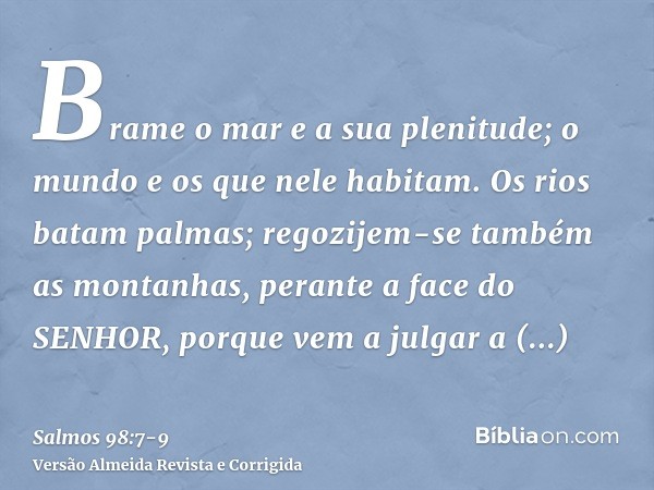 Brame o mar e a sua plenitude; o mundo e os que nele habitam.Os rios batam palmas; regozijem-se também as montanhas,perante a face do SENHOR, porque vem a julga