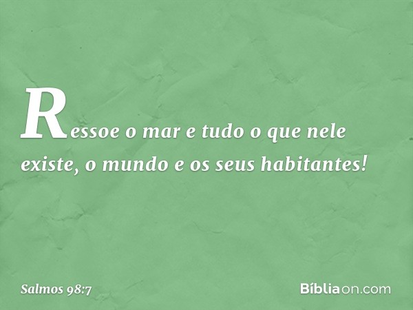 Ressoe o mar e tudo o que nele existe,
o mundo e os seus habitantes! -- Salmo 98:7