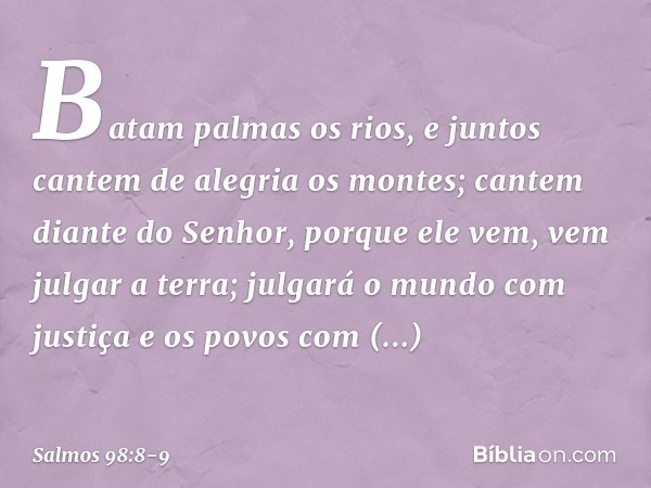 Batam palmas os rios,
e juntos cantem de alegria os montes; cantem diante do Senhor, porque ele vem,
vem julgar a terra;
julgará o mundo com justiça
e os povos 