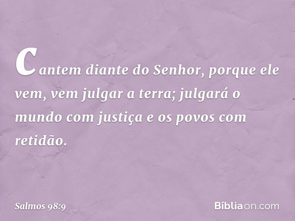 cantem diante do Senhor, porque ele vem,
vem julgar a terra;
julgará o mundo com justiça
e os povos com retidão. -- Salmo 98:9