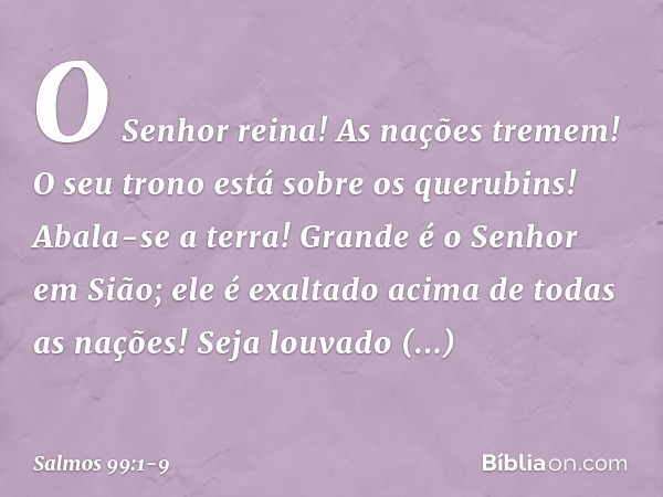 O Senhor reina! As nações tremem!
O seu trono está sobre os querubins!
Abala-se a terra! Grande é o Senhor em Sião;
ele é exaltado acima de todas as nações! Sej