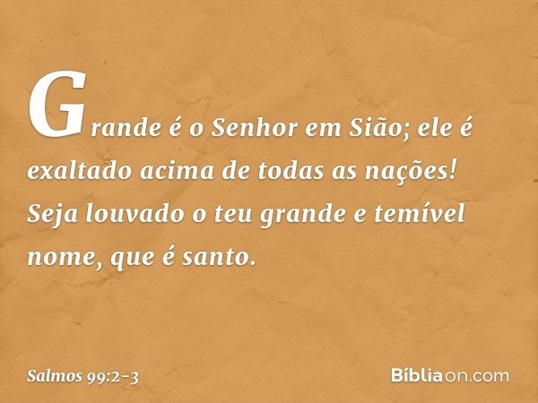 Grande é o Senhor em Sião;
ele é exaltado acima de todas as nações! Seja louvado o teu grande e temível nome,
que é santo. -- Salmo 99:2-3
