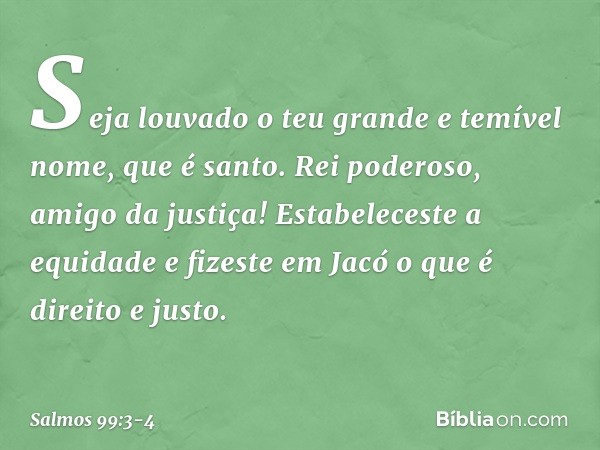 Seja louvado o teu grande e temível nome,
que é santo. Rei poderoso, amigo da justiça!
Estabeleceste a equidade
e fizeste em Jacó o que é direito e justo. -- Sa