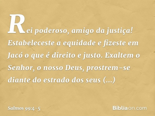 Rei poderoso, amigo da justiça!
Estabeleceste a equidade
e fizeste em Jacó o que é direito e justo. Exaltem o Senhor, o nosso Deus,
prostrem-se diante do estrad