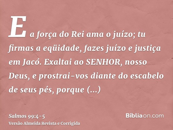 E a força do Rei ama o juízo; tu firmas a eqüidade, fazes juízo e justiça em Jacó.Exaltai ao SENHOR, nosso Deus, e prostrai-vos diante do escabelo de seus pés, 