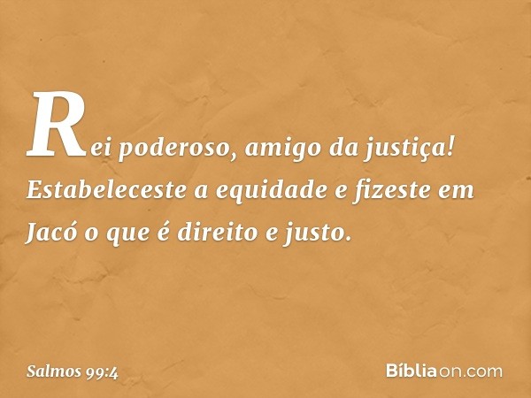 Rei poderoso, amigo da justiça!
Estabeleceste a equidade
e fizeste em Jacó o que é direito e justo. -- Salmo 99:4