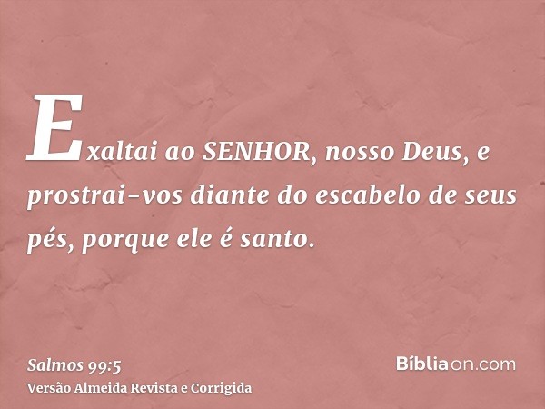 Exaltai ao SENHOR, nosso Deus, e prostrai-vos diante do escabelo de seus pés, porque ele é santo.