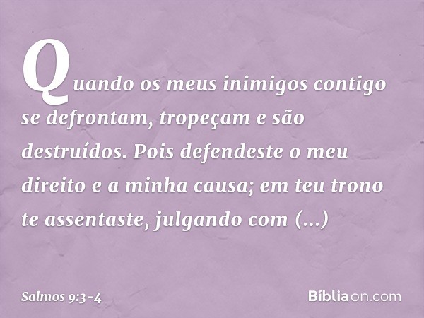 Quando os meus inimigos
contigo se defrontam,
tropeçam e são destruídos. Pois defendeste o meu direito e a minha causa;
em teu trono te assentaste,
julgando com