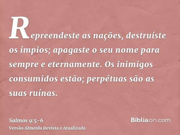 Repreendeste as nações, destruíste os ímpios; apagaste o seu nome para sempre e eternamente.Os inimigos consumidos estão; perpétuas são as suas ruínas.