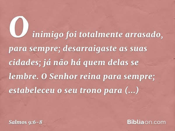 O inimigo foi totalmente arrasado,
para sempre;
desarraigaste as suas cidades;
já não há quem delas se lembre. O Senhor reina para sempre;
estabeleceu o seu tro