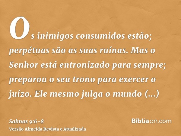 Os inimigos consumidos estão; perpétuas são as suas ruínas.Mas o Senhor está entronizado para sempre; preparou o seu trono para exercer o juízo.Ele mesmo julga